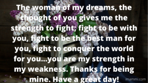 The woman of my dreams, the thought of you gives me the strength to fight; fight to be with you, fight to be the best man for you, fight to conquer the world for you...you are my strength in my weakness. Thanks for being mine. Have a great day!